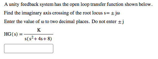 A unity feedback system has the open loop transfer function shown below.
Find the imaginary axis crossing of the root locus s= ±jw
Enter the value of a to two decimal places. Do not enter ±j
K
s(s² + 4s+8)
HG(s):
=