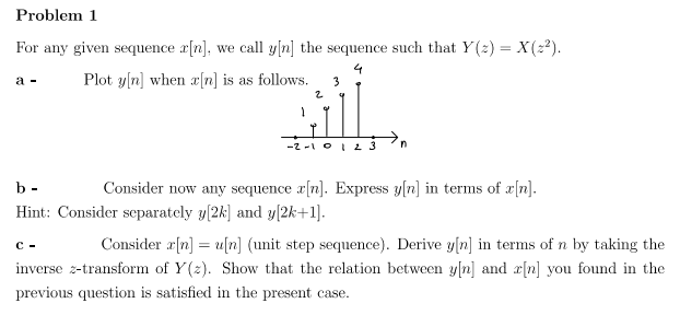 Problem 1
For any given sequence x[n], we call y[n] the sequence such that Y(z) = X(2²).
4
Plot y[n] when r[n] is as follows. 3
2
a -
-2-1 0 1 2 3
b-
Consider now any sequence r[n]. Express y[n] in terms of r[n].
Hint: Consider separately y[2k] and y[2k+1].
C-
Consider a[n] =u[n] (unit step sequence). Derive y[n] in terms of n by taking the
inverse z-transform of Y(z). Show that the relation between y[n] and r[n] you found in the
previous question is satisfied in the present case.