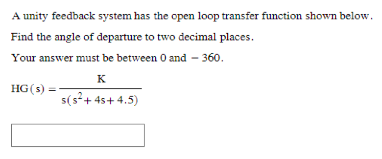 A unity feedback system has the open loop transfer function shown below.
Find the angle of departure to two decimal places.
Your answer must be between 0 and 360.
K
HG(s) =
s(s² + 4s+4.5)