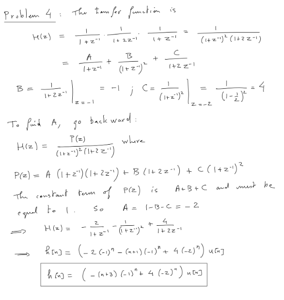 Problem 4:
H(z)
B =
1+2="1
To faid A,
H(z) =
The team for function is
H (2) =
h[n] =
1
1+z"
A
1+2=1
h (n) =
z=-1
+
gº
P(z)
(1+z²1) ²³ (1+²=²1)
1
1+ 22-1
B
(1+2-1) ²
back ward:
I
1+2=1
where
+
= -1 ; (= (²)| (1-2)^= ²
C
4
(1+z²1)²
(1-2)²³
с
1+2 z=1
P(z) = A (1 +2²¹) (1+ 2z²) + B (1+ 2z^') + C ( 1+2=¹) ²
The constant term of P(Z) is
So
equal to 1.
2
+
- 1² =2-₁= (1 + 2²1) ².
(1+z-1) ² (1+22-1)
=
2=-2
A= 1-B-C = 2
4
1+2=-1
A+B+C and must be
(-2 (-1)^ _(n+1) (-1)" + 4 (-2)") ucu]
( −(n+3) (-1)^ + 4 (-2)") u [n)
u[n]