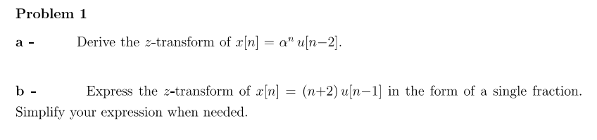 Problem 1
a -
b-
Derive the z-transform of x[n] = a" u[n-2].
Express the z-transform of x[n]
Simplify your expression when needed.
=
(n+2) u[n 1] in the form of a single fraction.
