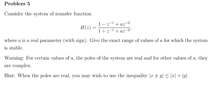 Problem 5
Consider the system of transfer function
H(z)
=
1-z-¹+az-2
1+2-¹+az-2'
where a is a real parameter (with sign). Give the exact range of values of a for which the system
is stable.
Warning: For certain values of a, the poles of the system are real and for other values of a, they
are complex.
Hint: When the poles are real, you may wish to use the inequality |xy| ≤ |x| + |y|.