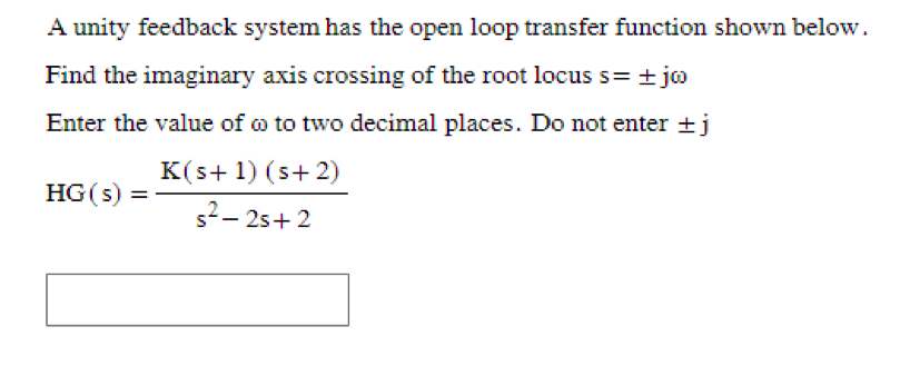 A unity feedback system has the open loop transfer function shown below.
Find the imaginary axis crossing of the root locus s= ±jo
Enter the value of oo to two decimal places. Do not enter + j
HG(s) =
K(s+ 1) (s+2)
s²-2s+2