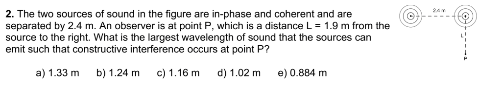 2. The two sources of sound in the figure are in-phase and coherent and are
separated by 2.4 m. An observer is at point P, which is a distance L = 1.9 m from the
source to the right. What is the largest wavelength of sound that the sources can
emit such that constructive interference occurs at point P?
a) 1.33 m b) 1.24 m c) 1.16 m d) 1.02 m
e) 0.884 m
O
2.4 m
Ⓒ