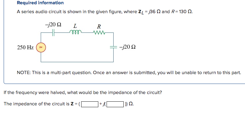 Required information
A series audio circuit is shown in the given figure, where ZL = 36 and R=130 Q.
-j20 92
250 Hz
L
m
R
www
-j20 2
NOTE: This is a multi-part question. Once an answer is submitted, you will be unable to return to this part.
If the frequency were halved, what would be the impedance of the circuit?
The impedance of the circuit is Z =
+ j(
|)) Ω.