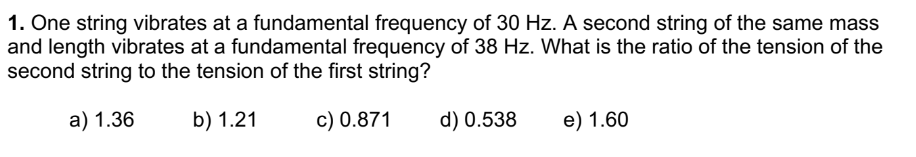 1. One string vibrates at a fundamental frequency of 30 Hz. A second string of the same mass
and length vibrates at a fundamental frequency of 38 Hz. What is the ratio of the tension of the
second string to the tension of the first string?
a) 1.36
b) 1.21
c) 0.871
d) 0.538
e) 1.60