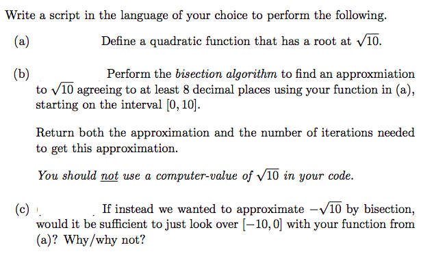 Write a script in the language of your choice to perform the following.
(a)
Define a quadratic function that has a root at √10.
(b)
Perform the bisection algorithm to find an approxmiation
to √10 agreeing to at least 8 decimal places using your function in (a),
starting on the interval [0, 10].
Return both the approximation and the number of iterations needed
to get this approximation.
You should not use a computer-value of √10 in your code.
(c) !.
If instead we wanted to approximate -√10 by bisection,
would it be sufficient to just look over [-10, 0] with your function from
(a)? Why/why not?