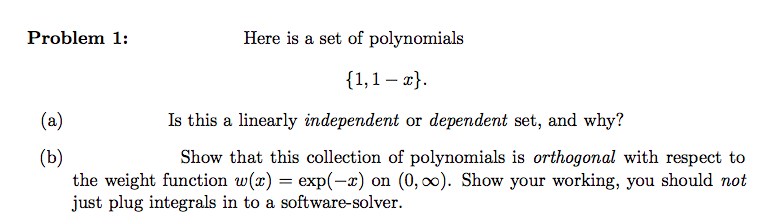 Problem 1:
(a)
(b)
Here is a set of polynomials
{1,1-x}.
Is this a linearly independent or dependent set, and why?
Show that this collection of polynomials is orthogonal with respect to
the weight function w(x) = exp(-x) on (0, ∞o). Show your working, you should not
just plug integrals in to a software-solver.