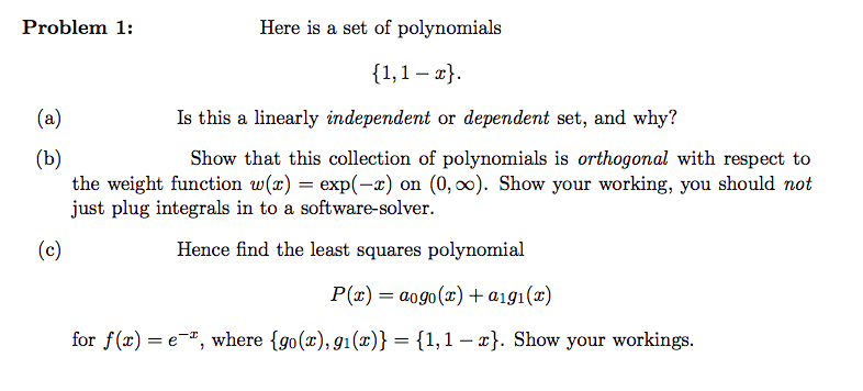 Problem 1:
Here is a set of polynomials
{1,1-x}.
Is this a linearly independent or dependent set, and why?
Show that this collection of polynomials is orthogonal with respect to
the weight function w(x) = exp(-x) on (0, ∞). Show your working, you should not
just plug integrals in to a software-solver.
(c)
Hence find the least squares polynomial
P(x) = aogo(x) + aigi(x)
for f(x) = e, where {go(x), g1(x)} = {1,1-x}. Show your workings.
(a)
(b)