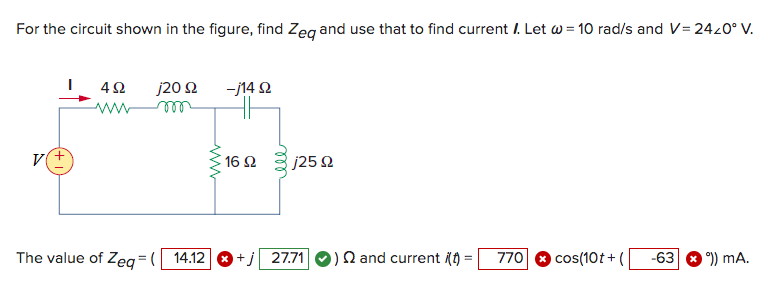 For the circuit shown in the figure, find Zeq and use that to find current . Let w = 10 rad/s and V= 24/0° V.
V
492
ww
j20 s2
m
The value of Zeq=( 14.12
www
-j14 92
16 $2
j25 92
+j 27.71 ) and current (t)
= 770 cos(10t+( -63
°)) mA.