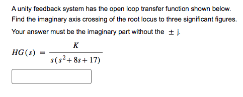 A unity feedback system has the open loop transfer function shown below.
Find the imaginary axis crossing of the root locus to three significant figures.
Your answer must be the imaginary part without the ± j.
K
HG (s) =
s(s²+8s+17)