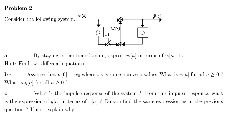 Problem 2
Consider the following system.
x[n]
D
a -
Hint: Find two different equations.
w [n]
D
you]
By staying in the time domain, express w[n] in terms of w[n-1].
b-
Assume that w[0] = wo where wo is some non-zero value. What is w[n] for all n ≥ 0 ?
What is y[n] for all n ≥ 0 ?
C-
What is the impulse response of the system? From this impulse response, what
is the expression of y[n] in terms of x[n] ? Do you find the same expression as in the previous
question? If not, explain why.