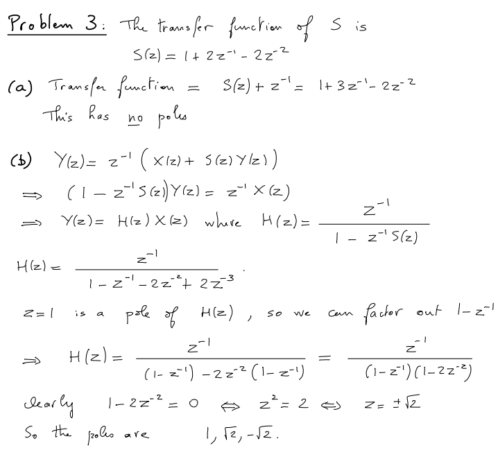 Problem 3: The transfer function of Sis
S(z) = 1 + 2z"¹-22-²
(a) Transfer function
This has
no poles
(b) Y(z)= 2-1 (X12) + 5(z) Y/Z))
(1-2¯¹5 (2) Y(z) = z¹ X (2)
Y(z) = H(z) X(z) where H(z) =
H(z) =
Z=1
27
1-Z"-2z² + 2z
-3
a
H(z) =
-1
S(z) + z = 1+ 3z²¹-22-²
pole of H(z), so
2-1
clearly
1-2=-²
So the poles are
(1-z-¹) -2=-² (1-z-¹)
=
We
1, √2, -√2.
Z
1-z-¹5(z)
Can
2² = 2 =>
factor out 1-2-1
z'
(1-2¹) (1-22-²)
z = ± √2