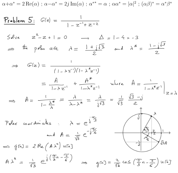 a+a* = 2 Re(a); a-a* = 2j Im(a); a** = a; aa* = |a|²; (aß)* = a*ß*
Problem 5: G(z) =
Solve
the poles are
Ad"
2² - 2+1 = 0
G(z) =
=
A =
=
Polar coordinates
1
1-z=¹+2-2
1
1-4-**
d*
d=
1
(1 - Az¯)(1-d^2-1)
A
1-dz'
and A =
=> gin] = 2 Re (A >") u[n]
ved (FI)
+
1 +
d
d-d*
1+√3
A*
1-1 2-1
A = 1-4 = -3
=
d = ei ³/3
vše jt
d
j√3
=
and d*.
where A =
g[n] =
√3
11
√3-j
2
كما
2
1-1*21
Jam
Ello
2
z =d
√3A
72/cos (In-I) win]