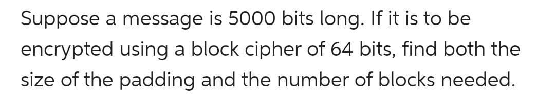 Suppose a message is 5000 bits long. If it is to be
encrypted using a block cipher of 64 bits, find both the
size of the padding and the number of blocks needed.
