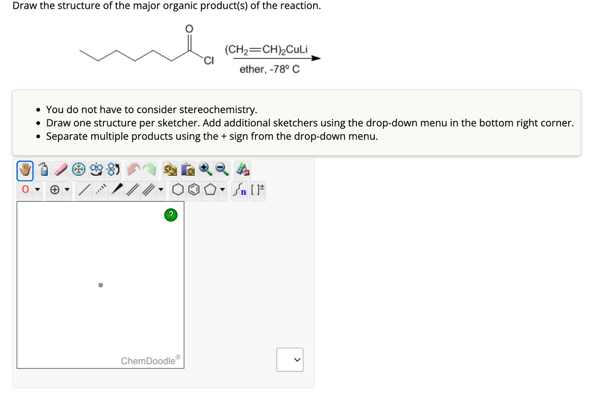 Draw the structure of the major organic product(s) of the reaction.
11AXY
• You do not have to consider stereochemistry.
• Draw one structure per sketcher. Add additional sketchers using the drop-down menu in the bottom right corner.
• Separate multiple products using the + sign from the drop-down menu.
?
CI
ChemDoodle
(CH₂ CH)₂CuLi
ether, -78° C
O.S. [1
[F