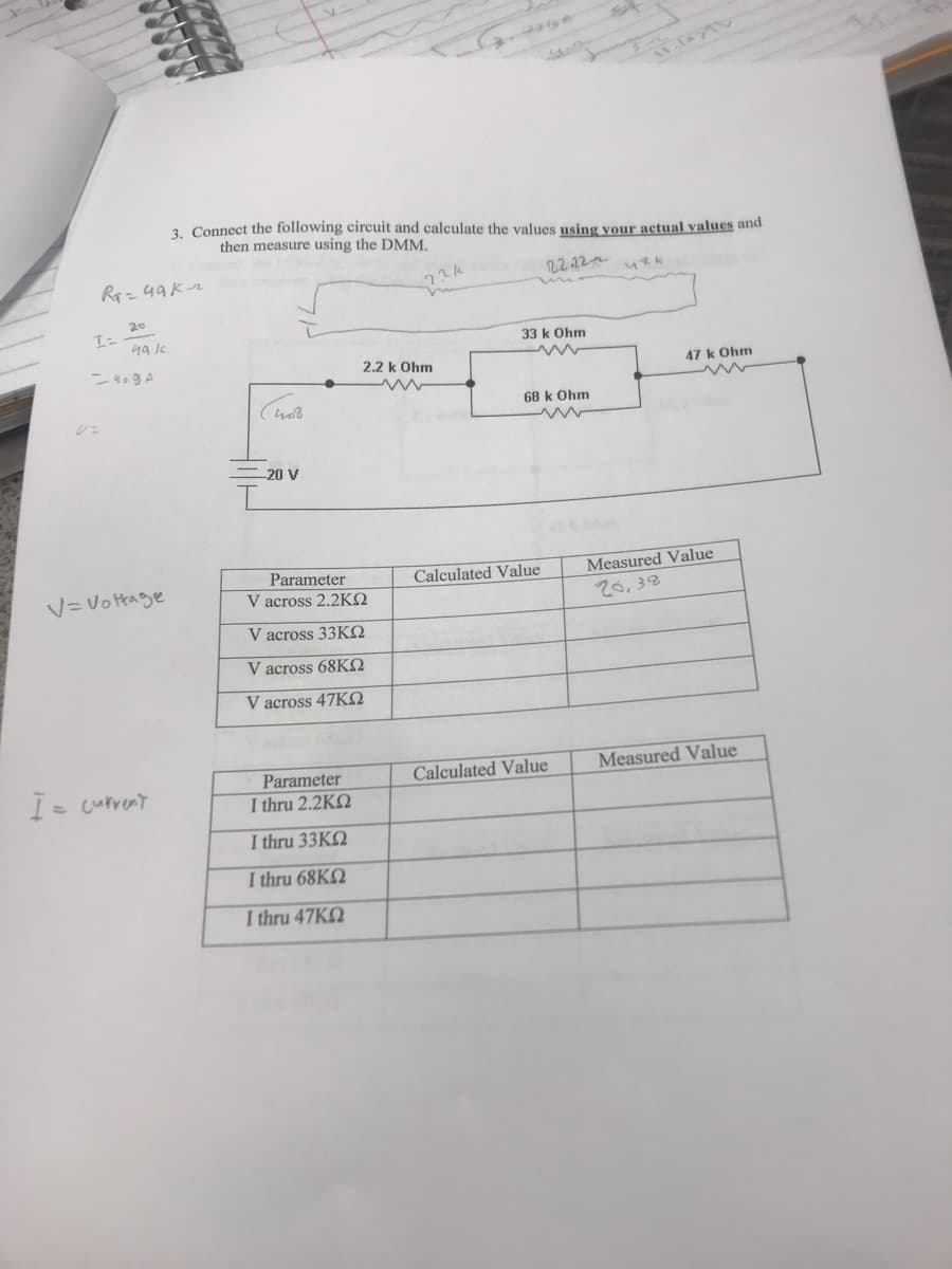 3. Connect the following circuit and calculate the values using your actual values and
then measure using the DMM.
R- 49Kr
22.12
20
33 k Ohm
2.2 k Ohm
47 k Ohm
68 k Ohm
20 V
Measured Value
20,38
Parameter
Calculated Value
V=Vo tage
V across 2.2KO
V across 33KO
V across 68KO
V across 47KO
Calculated Value
Measured Value
I= current
Parameter
I thru 2.2KQ
I thru 33KQ
I thru 68K2
I thru 47KQ
