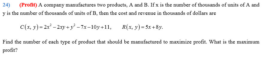 (Profit) A company manufactures two products, A and B. If x is the number of thousands of units of A and
24)
y is the number of thousands of units of B, then the cost and revenue in thousands of dollars are
C(x, y)= 2x – 2.xy+ y² – 7x-10y+11,
R(x, y)= 5x+8y.
Find the number of each type of product that should be manufactured to maximize profit. What is the maximum
profit?
