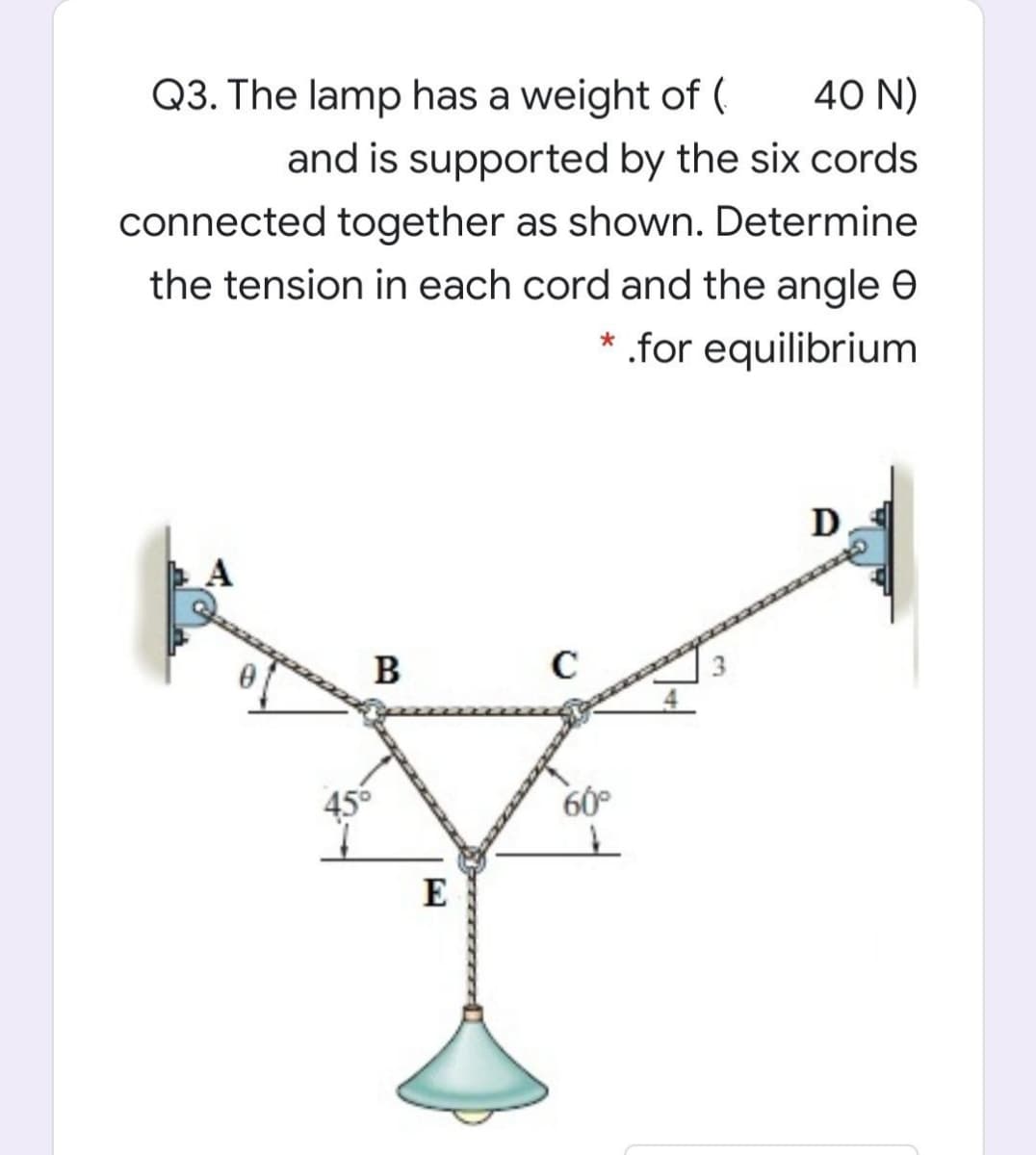Q3. The lamp has a weight of (
40 N)
and is supported by the six cords
connected together as shown. Determine
the tension in each cord and the angle e
* .for equilibrium
D.
B
C
456
60°
E
