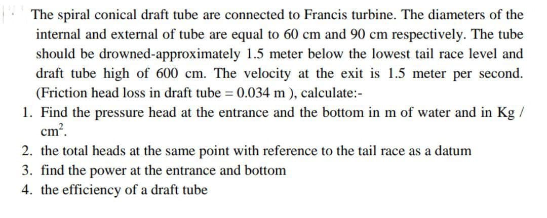 The spiral conical draft tube are connected to Francis turbine. The diameters of the
internal and external of tube are equal to 60 cm and 90 cm respectively. The tube
should be drowned-approximately 1.5 meter below the lowest tail race level and
draft tube high of 600 cm. The velocity at the exit is 1.5 meter per second.
(Friction head loss in draft tube = 0.034 m ), calculate:-
1. Find the pressure head at the entrance and the bottom in m of water and in Kg /
cm?.
2. the total heads at the same point with reference to the tail race as a datum
3. find the power at the entrance and bottom
4. the efficiency of a draft tube
