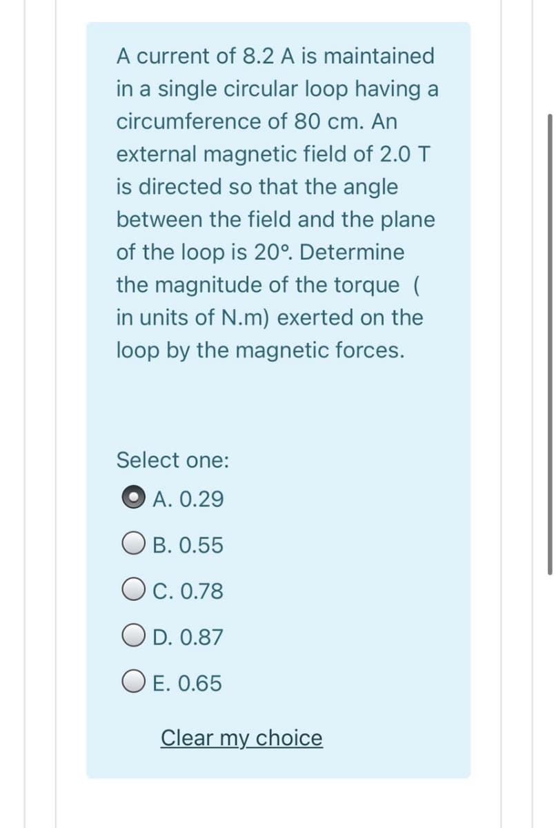 A current of 8.2 A is maintained
in a single circular loop having a
circumference of 80 cm. An
external magnetic field of 2.0 T
is directed so that the angle
between the field and the plane
of the loop is 20°. Determine
the magnitude of the torque (
in units of N.m) exerted on the
loop by the magnetic forces.
Select one:
O A. 0.29
O B. 0.55
OC. 0.78
O D. 0.87
O E. 0.65
Clear my choice
