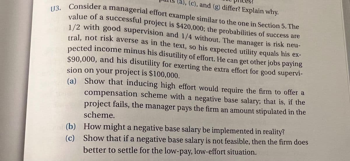 (a), (c), and (g) differ? Explain why.
U3. Consider a managerial effort example similar to the one in Section 5. The
value of a successful project is $420,000; the probabilities of success are
1/2 with good supervision and 1/4 without. The manager is risk neu-
tral, not risk averse as in the text, so his expected utility equals his ex-
pected income minus his disutility of effort. He can get other jobs paying
$90,000, and his disutility for exerting the extra effort for good supervi-
sion on your project is $100,000.
(a) Show that inducing high effort would require the firm to offer a
compensation scheme with a negative base salary; that is, if the
project fails, the manager pays the firm an amount stipulated in the
scheme.
(b) How might a negative base salary be implemented in reality?
(c) Show that if a negative base salary is not feasible, then the firm does
better to settle for the low-pay, low-effort situation.