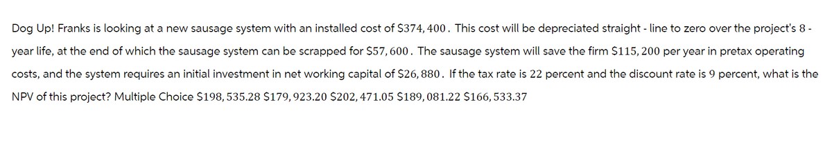 Dog Up! Franks is looking at a new sausage system with an installed cost of $374,400. This cost will be depreciated straight-line to zero over the project's 8 -
year life, at the end of which the sausage system can be scrapped for $57,600. The sausage system will save the firm $115,200 per year in pretax operating
costs, and the system requires an initial investment in net working capital of $26,880. If the tax rate is 22 percent and the discount rate is 9 percent, what is the
NPV of this project? Multiple Choice $198,535.28 $179,923.20 $202, 471.05 $189,081.22 $166,533.37