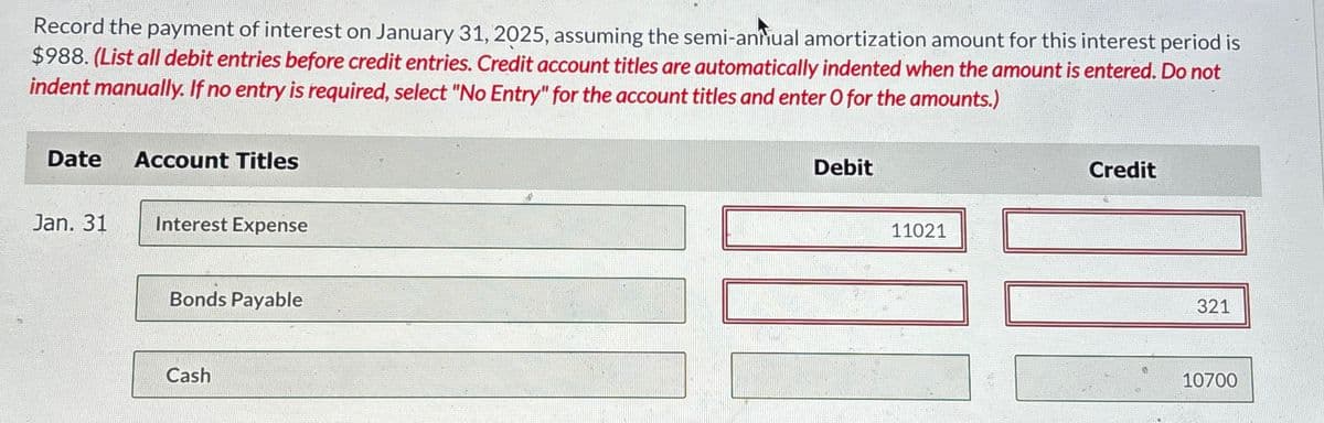 Record the payment of interest on January 31, 2025, assuming the semi-annual amortization amount for this interest period is
$988. (List all debit entries before credit entries. Credit account titles are automatically indented when the amount is entered. Do not
indent manually. If no entry is required, select "No Entry" for the account titles and enter O for the amounts.)
Date Account Titles
Jan. 31
Interest Expense
Bonds Payable
Cash
Debit
11021
Credit
321
10700