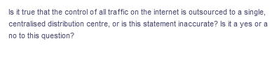 Is it true that the control of all traffic on the internet is outsourced to a single,
centralised distribution centre, or is this statement inaccurate? Is it a yes or a
no to this question?