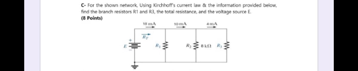 C- For the shown network, Using Kirchhoff's current law & the information provided below,
find the branch resistors R1 and R3, the total resistance, and the voltage source E.
(8 Points)
18 mA
10 mA
4 mA
RT
E
R 8 kn R {
