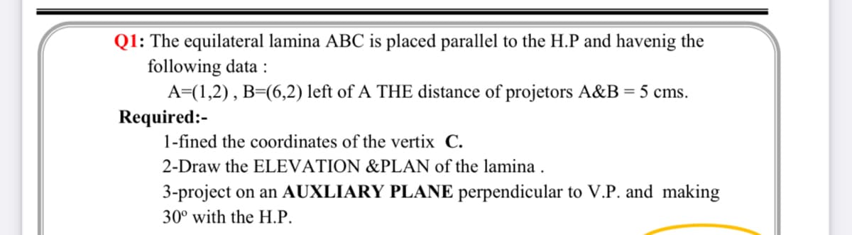 Q1: The equilateral lamina ABC is placed parallel to the H.P and havenig the
following data :
A=(1,2), B=(6,2) left of A THE distance of projetors A&B = 5 cms.
Required:-
1-fined the coordinates of the vertix C.
2-Draw the ELEVATION &PLAN of the lamina .
3-project on an AUXLIARY PLANE perpendicular to V.P. and making
30° with the H.P.
