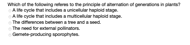 Which of the following referes to the principle of alternation of generations in plants?
A life cycle that includes a unicellular haploid stage.
A life cycle that includes a multicellular haploid stage.
The differences between a tree and a seed.
The need for external pollinators.
Gemete-producing sporophytes.
