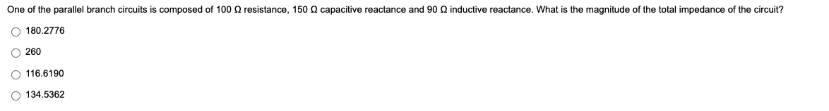 One of the parallel branch circuits is composed of 100 Q resistance, 150 n capacitive reactance and 90 Q inductive reactance. What is the magnitude of the total impedance of the circuit?
O 180.2776
O 260
O 116.6190
134.5362
