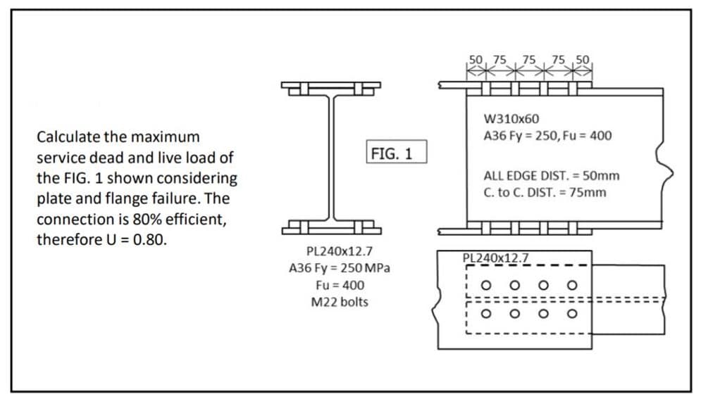 W310x60
Calculate the maximum
A36 Fy = 250, Fu = 400
FIG. 1
service dead and live load of
the FIG. 1 shown considering
ALL EDGE DIST. = 50mm
C. to C. DIST. = 75mm
plate and flange failure. The
connection is 80% efficient,
therefore U = 0.80.
PL240×12.7
PL240X12.7
A36 Fy = 250 MPa
Fu = 400
O o O
M22 bolts
