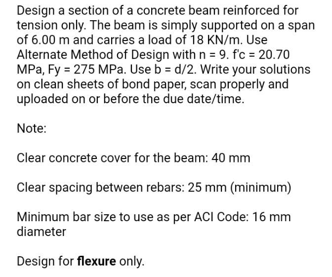 Design a section of a concrete beam reinforced for
tension only. The beam is simply supported on a span
of 6.00 m and carries a load of 18 KN/m. Use
Alternate Method of Design with n = 9. f'c = 20.70
MPa, Fy = 275 MPa. Use b = d/2. Write your solutions
on clean sheets of bond paper, scan properly and
uploaded on or before the due date/time.
%3D
Note:
Clear concrete cover for the beam: 40 mm
Clear spacing between rebars: 25 mm (minimum)
Minimum bar size to use as per ACI Code: 16 mm
diameter
Design for flexure only.
