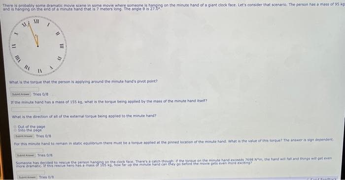 There is probably some dramatic movie scene in some movie where someone is hanging on the minute hand of a giant clock face. Let's consider that scenario. The person has a mass of 95 kg
and is hanging on the end of a minute hand that is 7 meters long. The angle 8 is 27.0
t
VIII
2
MA
HA
XII
/
11
Out of the page
Into the page
III
What is the torque that the person is applying around the minute hand's pivot point?
IV
Submit A
Tries 0/8
If the minute hand has a mass of 155 kg, what is the torque being applied by the mass of the minute hand itself?
What is the direction of all of the external torque being applied to the minute hand?
Tries 0/8
Tries 0/8
For this minute hand to remain in static equilibrium there must be a torque applied at the pinned location of the minute hand. What is the value of this torque? The answer is sign dependent
Rent A Tries 0/8
Someone has decided to rescue the person hanging on the clock face. There's a catch though if the torque on the minute hand exceeds 7696 N*m, the hand will fall and things will get even
more dramatic. If this rescue hero has a mass of 105 kg, how far up the minute hand can they go before the movie gets even more exciting?