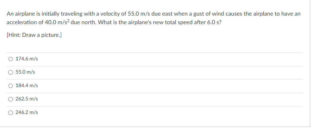 An airplane is initially traveling with a velocity of 55.0 m/s due east when a gust of wind causes the airplane to have an
acceleration of 40.0 m/s² due north. What is the airplane's new total speed after 6.0 s?
[Hint: Draw a picture.]
O 174.6 m/s
O 55.0 m/s
O 184.4 m/s
O 262.5 m/s
O 246.2 m/s