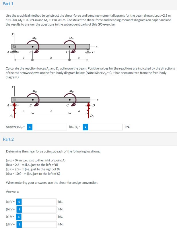 Part 1
Use the graphical method to construct the shear-force and bending-moment diagrams for the beam shown. Let a-2.5 m,
b=5.0 m, Mg = 70 kN-m and Mc = 110 kN-m. Construct the shear-force and bending-moment diagrams on paper and use
the results to answer the questions in the subsequent parts of this GO exercise.
Mg
Mc
D
Calculate the reaction forces A, and Dy acting on the beam. Positive values for the reactions are indicated by the directions
of the red arrows shown on the free-body diagram below. (Note: Since A, - 0, it has been omitted from the free-body
diagram.)
Mg
D
b.
a
A,
D,
Answers: A, -
kN, D, -
kN.
Part 2
Determine the shear force acting at each of the following locations:
(a) x = 0+ m (i.e., just to the right of point A)
(b) x = 2.5- m (i.e., just to the left of B)
(c) x = 2.5+ m (i.e., just to the right of B)
(d) x- 10.0- m (i.e. just to the left of D)
When entering your answers, use the shear force sign convention.
Answers:
(a) V- i
kN.
(b) V- i
kN.
(c) V = i
kN.
(d) V = i
kN.
