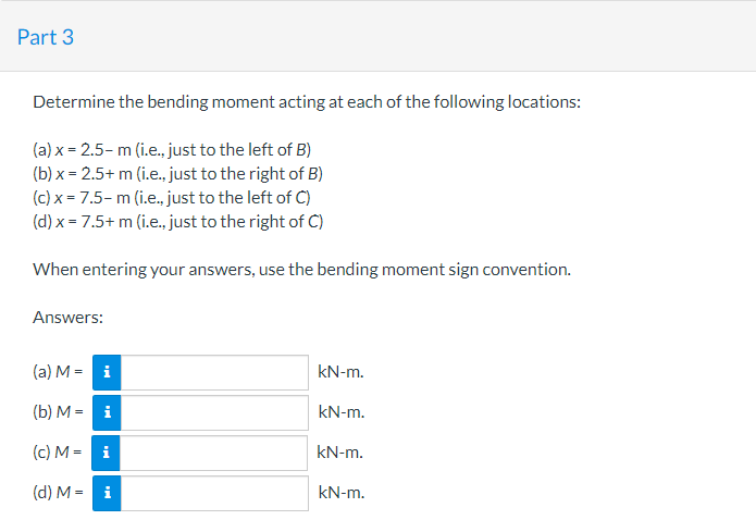 Part 3
Determine the bending moment acting at each of the following locations:
(a) x = 2.5- m (i.e., just to the left of B)
(b) x = 2.5+ m (i.e., just to the right of B)
(c) x = 7.5- m (i.e., just to the left of C)
(d) x = 7.5+ m (i.e., just to the right of C)
When entering your answers, use the bending moment sign convention.
Answers:
(a) M = i
kN-m.
(b) M = i
kN-m.
(c) M = i
kN-m.
(d) M = i
kN-m.
