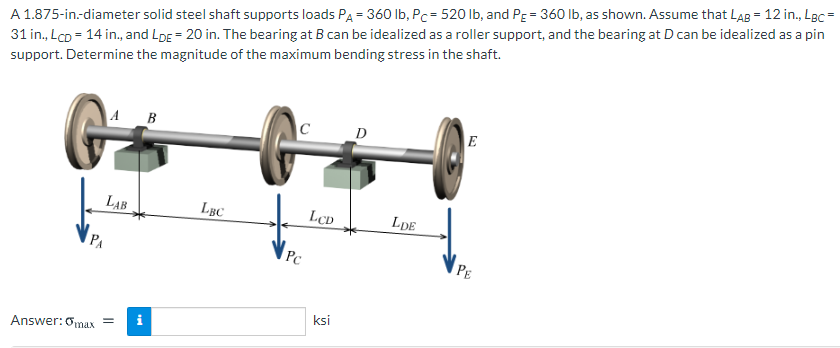 A 1.875-in.-diameter solid steel shaft supports loads PA = 360 lb, Pc = 520 lb, and PE = 360 lb, as shown. Assume that LAB = 12 in., LBc
31 in., Lco = 14 in., and LDE = 20 in. The bearing at B can be idealized as a roller support, and the bearing at D can be idealized as a pin
support. Determine the magnitude of the maximum bending stress in the shaft.
A
B
C
D
E
LAB
LBC
LcD
LDE
PA
Pc
PE
ksi
i
Answer:Omax =
