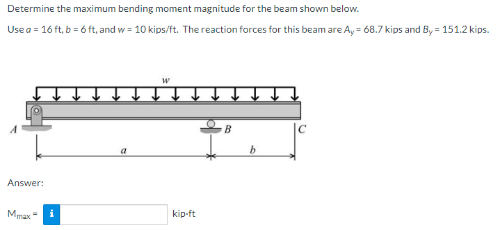 Determine the maximum bending moment magnitude for the beam shown below.
Use a = 16 ft, b = 6 ft, and w = 10 kips/ft. The reaction forces for this beam are Ay = 68.7 kips and By = 151.2 kips.
B
|C
a
b.
Answer:
Mmax =
i
kip-ft

