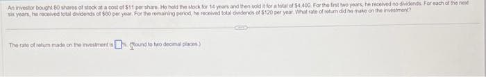 An investor bought 80 shares of stock at a cost of $11 per share. He held the stock for 14 years and then sold it for a total of $4,400. For the first two years, he received no dividends. For each of the next
six years, he received total dividends of $60 per year. For the remaining penod, he received total dividends of $120 per year. What rate of return did he make on the investment?
The rate of return made on the investment is Round to two decimal places)
amo