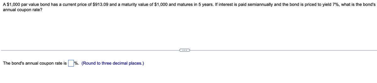 A $1,000 par value bond has a current price of $913.09 and a maturity value of $1,000 and matures in 5 years. If interest is paid semiannually and the bond is priced to yield 7%, what is the bond's
annual coupon rate?
The bond's annual coupon rate is %. (Round to three decimal places.)