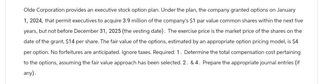 Olde Corporation provides an executive stock option plan. Under the plan, the company granted options on January
1, 2024, that permit executives to acquire 3.9 million of the company's $1 par value common shares within the next five
years, but not before December 31, 2025 (the vesting date). The exercise price is the market price of the shares on the
date of the grant, $14 per share. The fair value of the options, estimated by an appropriate option pricing model, is $4
per option. No forfeitures are anticipated. Ignore taxes. Required: 1. Determine the total compensation cost pertaining
to the options, assuming the fair value approach has been selected. 2. & 4. Prepare the appropriate journal entries (if
any).