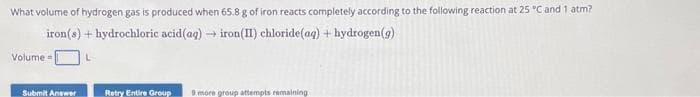 What volume of hydrogen gas is produced when 65.8 g of iron reacts completely according to the following reaction at 25 °C and 1 atm?
iron(s) + hydrochloric acid (aq) → iron(II) chloride (aq) + hydrogen (g)
L
Volume=
Submit Answer
Retry Entire Group
9 more group attempts remaining