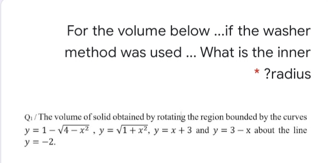 For the volume below ...if the washer
method was used... What is the inner
* ?radius
Q1/ The volume of solid obtained by rotating the region bounded by the curves
y = 1- v4 – x2 , y = v1+x², y = x + 3 and y = 3 – x about the line
y = -2.
