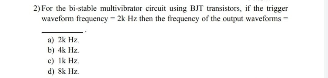 2) For the bi-stable multivibrator circuit using BJT transistors, if the trigger
waveform frequency = 2k Hz then the frequency of the output waveforms =
a) 2k Hz.
b) 4k Hz.
c) lk Hz.
d) 8k Hz.