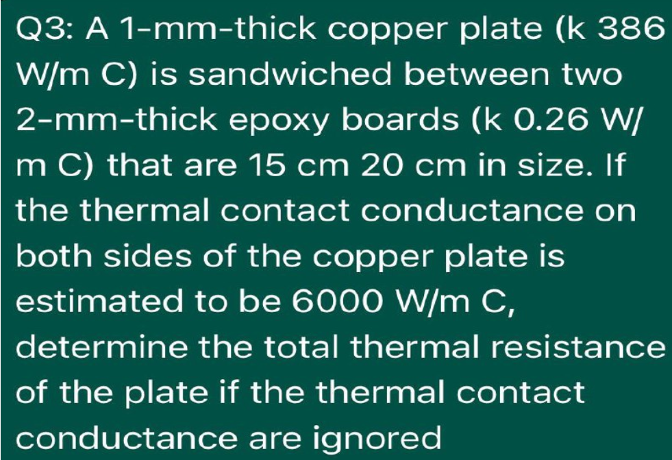 Q3: A 1-mm-thick copper plate (k 386
W/m C) is sandwiched between two
2-mm-thick epoxy boards (k 0.26 W/
m C) that are 15 cm 20 cm in size. If
the thermal contact conductance on
both sides of the copper plate is
estimated to be 6000 W/m C,
determine the total thermal resistance
of the plate if the thermal contact
conductance are ignored