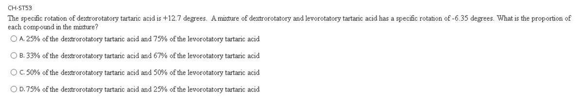 CH-ST53
The specific rotation of dextrorotatory tartaric acid is +12.7 degrees. A mixture of dextrorotatory and levorotatory tartaric acid has a specific rotation of -6.35 degrees. What is the proportion of
each compound in the mixture?
O A. 25% of the dextrorotatory tartaric acid and 75% of the levorotatory tartaric acid
O B. 33% of the dextrorotatory tartaric acid and 67% of the levorotatory tartaric acid
OC. 50% of the dextrorotatory tartaric acid and 50% of the levorotatory tartaric acid
O D.75% of the dextrorotatory tartaric acid and 25% of the levorotatory tartaric acid
