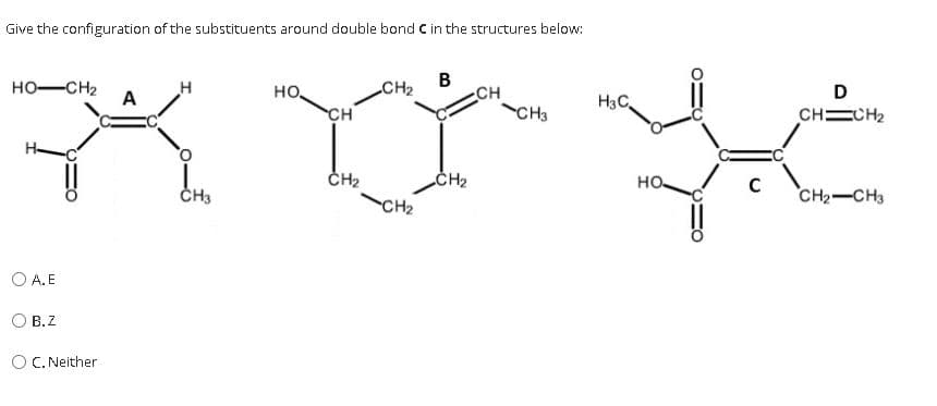 Give the configuration of the substituents around double bond C in the structures below:
В
CH
CH3
HO-CH2
A
H
но,
CH2
D
H3C
CH
CHECH2
H-
CH2
CH2
но.
ČH3
CH2-CH3
CH2
O A. E
В.Z
O C. Neither
